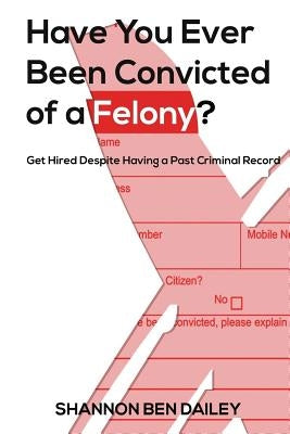 Have You Ever Been Convicted of a Felony: The "How To" for Ex-Offenders Completing an Employment Application, to Conducting an Interview, to Getting t by Dailey, Shannon Ben