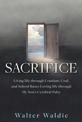 Sacrifice: Living life through Uranium, Coal, and School Buses Loving life through My Son's Cerebral Palsy by Waldie, Walter