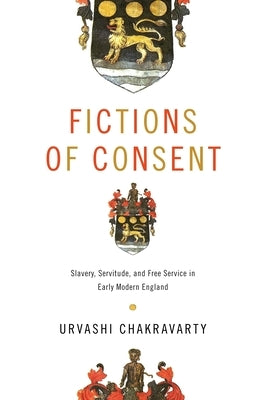 Fictions of Consent: Slavery, Servitude, and Free Service in Early Modern England by Chakravarty, Urvashi
