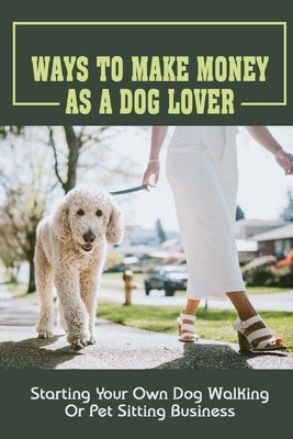 Ways To Make Money As A Dog Lover: Starting Your Own Dog Walking Or Pet Sitting Business: How To Have Your Own Dog Sitting Business by Jasso, Karolyn