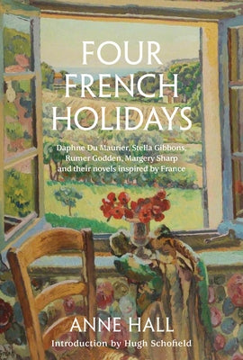 Four French Holidays: Daphne Du Maurier, Stella Gibbons, Rumer Godden, Margery Sharp and Their Novels Inspired by France by Hall, Anne