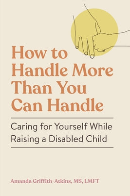 How to Handle More Than You Can Handle: Caring for Yourself While Raising a Disabled Child by Griffith-Atkins, Amanda