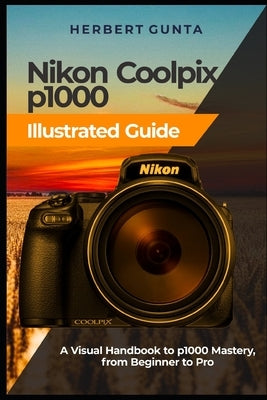 Nikon Coolpix p1000 Illustrated Guide: A Visual Handbook to p1000 Mastery, from Beginner to Pro by Gunta, Herbert