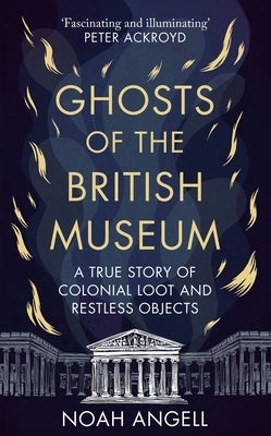 Ghosts of the British Museum: A True Story of Colonial Loot and Restless Objects by Angell, Noah