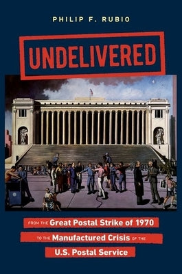 Undelivered: From the Great Postal Strike of 1970 to the Manufactured Crisis of the U.S. Postal Service by Rubio, Philip F.