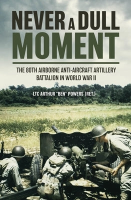 Never a Dull Moment: The 80th Airborne Anti-Aircraft Artillery Battalion in World War II by Powers, Arthur 'Ben'