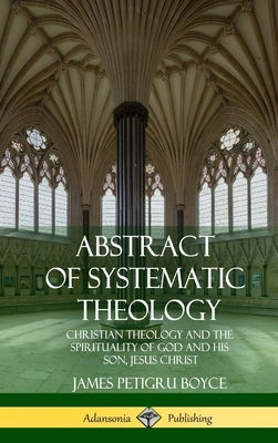 Abstract of Systematic Theology: Christian Theology and the Spirituality of God and His Son, Jesus Christ (Hardcover) by Boyce, James Petigru