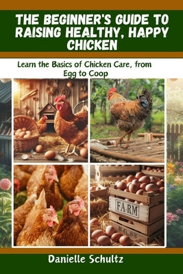 The Beginner's Guide to Raising Healthy, Happy Chickens: Learn the Basics of Chicken Care, from Egg to Coop by Schultz, Danielle