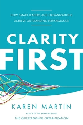 Clarity First: How Smart Leaders and Organizations Achieve Outstanding Performance by Martin, Karen