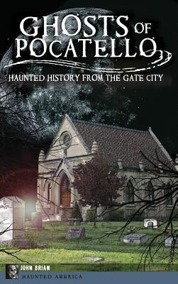 Ghosts of Pocatello: Haunted History from the Gate City by Brian, John