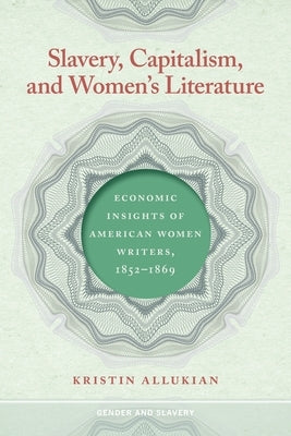 Slavery, Capitalism, and Women's Literature: Economic Insights of American Women Writers, 1852-1869 by Allukian, Kristin