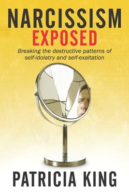 Narcissism Exposed: Breaking the Self-Destructive Patterns of Self-Idolatry and Self-Exaltation by King, Patricia