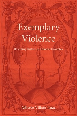 Exemplary Violence: Rewriting History in Colonial Colombia by Villate-Isaza, Alberto