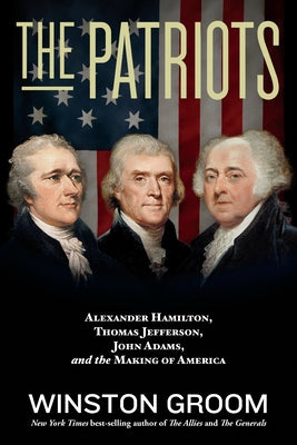 The Patriots: Alexander Hamilton, Thomas Jefferson, John Adams, and the Making of America by Groom, Winston