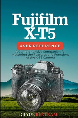 Fujifilm X-T5 User Reference: A Comprehensive Companion for Mastering the Features and Functions of the X-T5 Camera by Bertram, Clyde