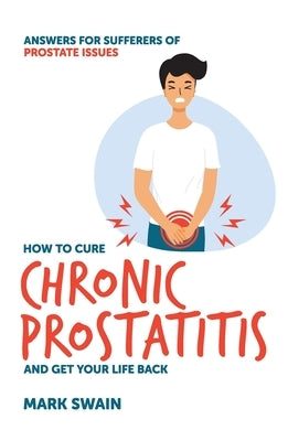 How to Cure Chronic Prostatitis and Get Your Life Back: Answers for sufferers of prostate issues by Swain, Mark