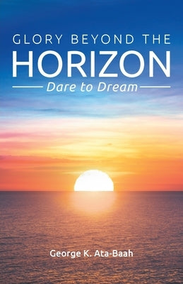 Glory Beyond the Horizon: Dare to Dream by Ata-Baah, George K.