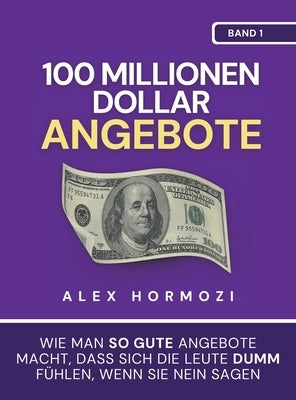 100 Millionen Dollar Angebote: Wie man so gute Angebote macht, dass sich die Leute dumm fu&#776;hlen, wenn sie Nein sagen by Hormozi, Alex