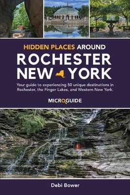 Hidden Places Around Rochester, New York: Your guide to experiencing 50 unique destinations in Rochester, the Finger Lakes, and Western New York. by Bower, Debi