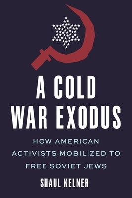 A Cold War Exodus: How American Activists Mobilized to Free Soviet Jews by Kelner, Shaul