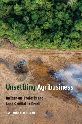 Unsettling Agribusiness: Indigenous Protests and Land Conflict in Brazil by Sullivan, Lashandra