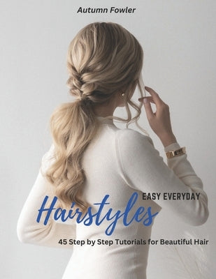 Easy Everyday Hairstyles: 45 Step by Step Tutorials for Beautiful Hair by Fowler, Autumn