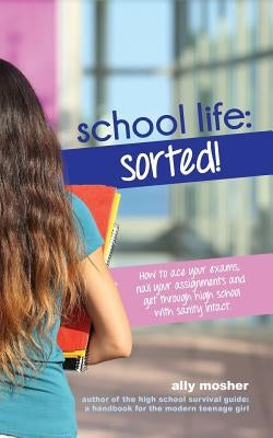 School Life: Sorted!: How to ace your exams, nail your assignments and get through high school with sanity intact. by Mosher, Ally