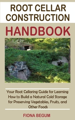 Root Cellar Construction Handbook: Your Root Cellaring Guide for Learning How to Build a Natural Cold Storage for Preserving Vegetables, Fruits, and O by Begum, Fiona