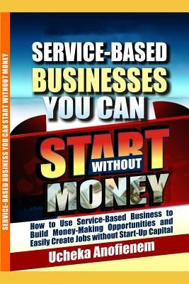 Service-Based Businesses You Can Start Without Money: How to Use Service-Based Business to Build Money-Making Opportunities and Easily Create Jobs wit by Anofienem, Ucheka