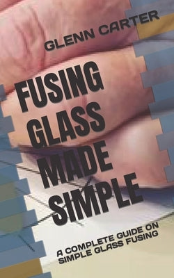 Fusing Glass Made Simple: A Complete Guide on Simple Glass Fusing by Carter, Glenn