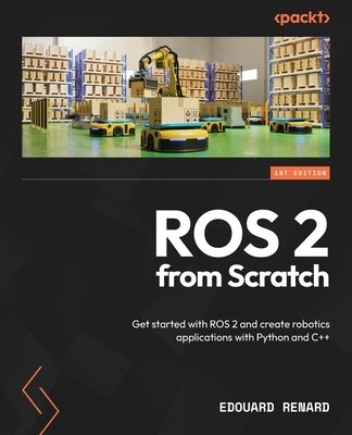 ROS 2 from Scratch: Get started with ROS 2 and create robotics applications with Python and C++ by Renard, Edouard