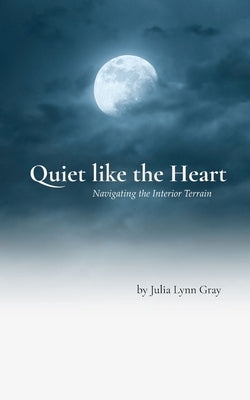 Quiet like the Heart Navigating the Interior Terrain by Julia Lynn Gray