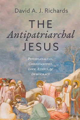 The Antipatriarchal Jesus: Psychoanalysis, Christianities, Love, Ethics, and Democracy by Richards, David A. J.