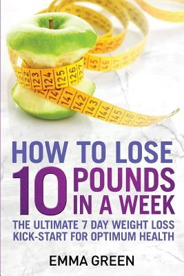 How to Lose 10 Pounds in A Week: The Ultimate 7 Day Weight Loss Kick-Start for Optimum Health by Green, Emma