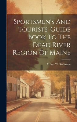 Sportsmen's And Tourists' Guide Book To The Dead River Region Of Maine by Robinson, Arthur W.