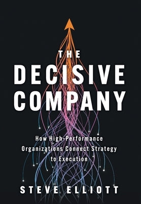 The Decisive Company: How High-Performance Organizations Connect Strategy to Execution by Elliott, Steve