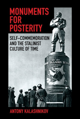 Monuments for Posterity: Self-Commemoration and the Stalinist Culture of Time by Kalashnikov, Antony