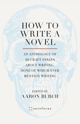 How to Write a Novel: An Anthology of 20 Craft Essays About Writing, None of Which Ever Mention Writing by Burch, Aaron