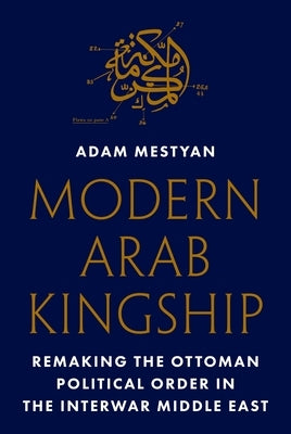 Modern Arab Kingship: Remaking the Ottoman Political Order in the Interwar Middle East by Mestyan, Adam