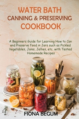 Water Bath Canning and Preserving Cookbook: A Beginners Guide for Learning How to Can and Preserve Food in Jars such as Pickled Vegetables, Jams, Jell by Begum, Fiona