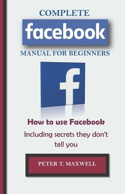 COMPLETE Facebook MANUAL FOR BEGINNERS: How to use Facebook Including secrets they don't tell you by Maxwell, Peter T.