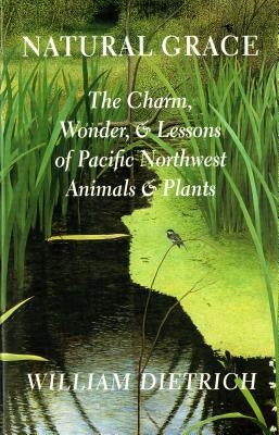 Natural Grace: The Charm, Wonder, and Lessons of Pacific Northwest Animals and Plants by Dietrich, William