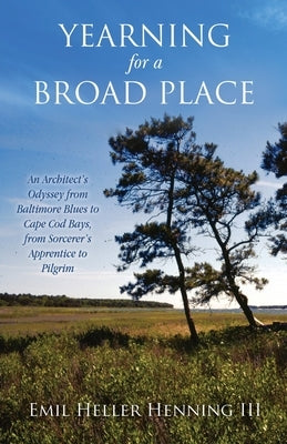 Yearning for a Broad Place: An Architect's Odyssey from Baltimore Blues to Cape Cod Bays, from Sorcerer's Apprentice to Pilgrim by Henning, Emil Heller, III