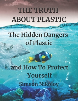 THE TRUTH ABOUT PLASTIC The Hidden Dangers of Plastic and How To Protect Yourself by Mark, North