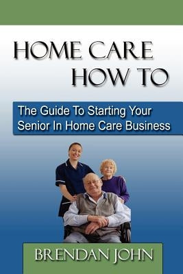 HOME CARE HOW TO - The Guide To Starting Your Senior In Home Care Business by John, Brendan