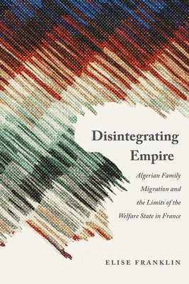 Disintegrating Empire: Algerian Family Migration and the Limits of the Welfare State in France by Franklin, Elise