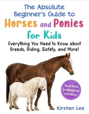The Absolute Beginner's Guide to Horses and Ponies for Kids: Everything You Need to Know about Breeds, Riding, Safety, and More! by Lee, Kirsten