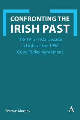 Confronting the Irish Past: The 1912-1923 Decade in Light of the 1998 Good Friday Agreement by Murphy, S?amus