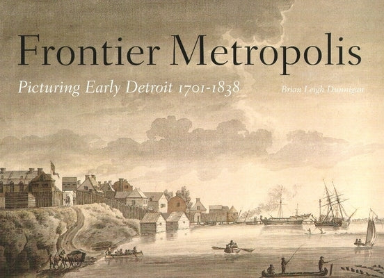 Frontier Metropolis: Picturing Early Detroit, 1701-1838 by Dunnigan, Brian Leigh