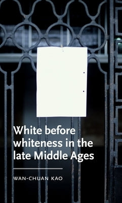 White Before Whiteness in the Late Middle Ages by Kao, Wan-Chuan